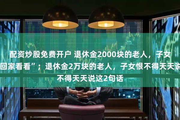 配资炒股免费开户 退休金2000块的老人,子女总说“常回家看看”;退休金2万块的老人,子女恨不得天天说这2句话