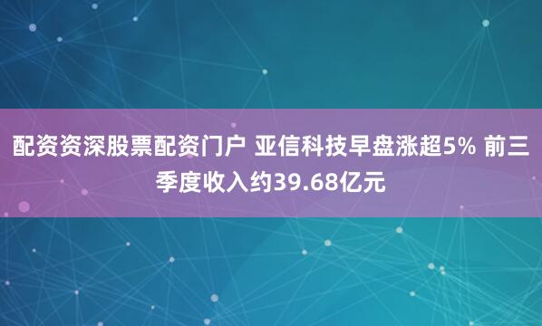 配资资深股票配资门户 亚信科技早盘涨超5% 前三季度收入约39.68亿元