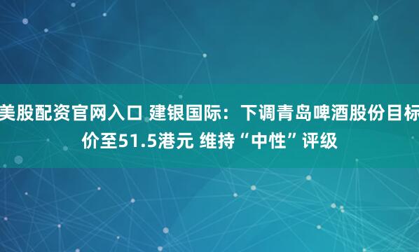 美股配资官网入口 建银国际：下调青岛啤酒股份目标价至51.5港元 维持“中性”评级