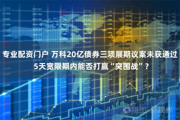 专业配资门户 万科20亿债券三项展期议案未获通过 5天宽限期内能否打赢“突围战”？