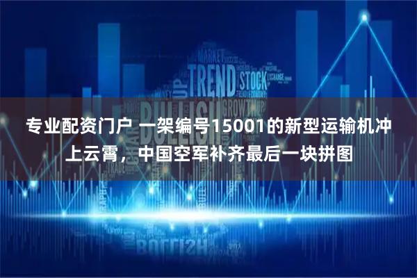 专业配资门户 一架编号15001的新型运输机冲上云霄，中国空军补齐最后一块拼图