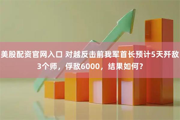 美股配资官网入口 对越反击前我军首长预计5天歼敌3个师，俘敌6000，结果如何？