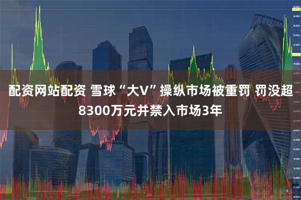 配资网站配资 雪球“大V”操纵市场被重罚 罚没超8300万元并禁入市场3年