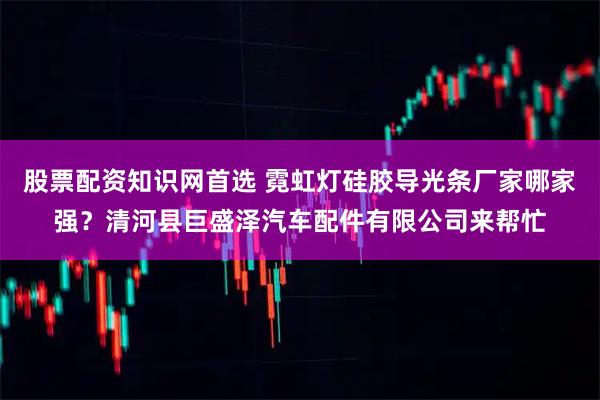 股票配资知识网首选 霓虹灯硅胶导光条厂家哪家强？清河县巨盛泽汽车配件有限公司来帮忙
