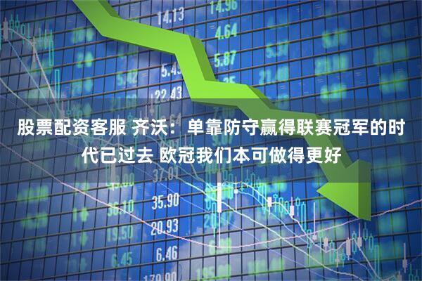 股票配资客服 齐沃：单靠防守赢得联赛冠军的时代已过去 欧冠我们本可做得更好