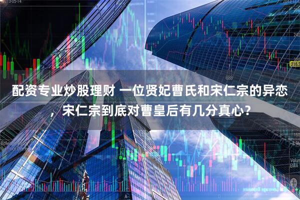 配资专业炒股理财 一位贤妃曹氏和宋仁宗的异恋，宋仁宗到底对曹皇后有几分真心？