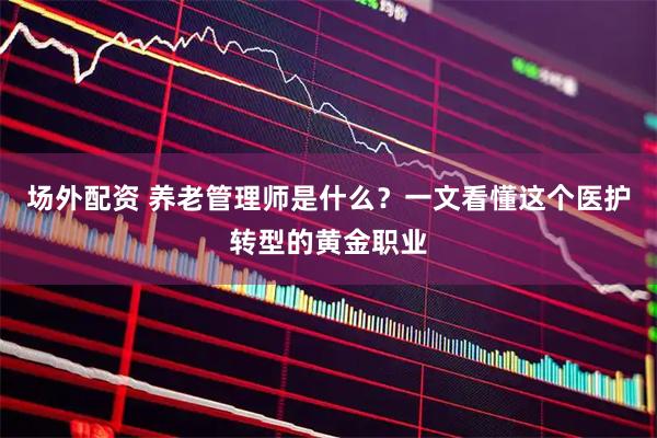 场外配资 养老管理师是什么？一文看懂这个医护转型的黄金职业