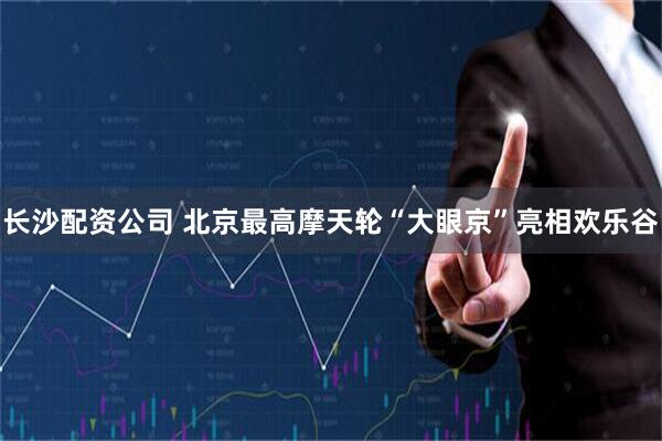 长沙配资公司 北京最高摩天轮“大眼京”亮相欢乐谷
