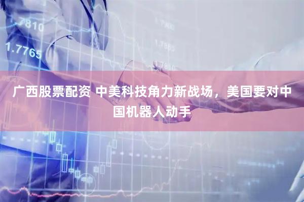 广西股票配资 中美科技角力新战场，美国要对中国机器人动手