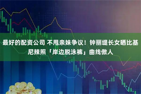 最好的配资公司 不甩亲妹争议！钟丽缇长女晒比基尼辣照　「岸边脱泳裤」曲线傲人