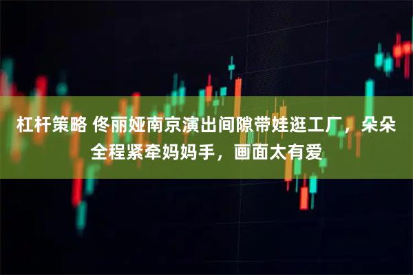 杠杆策略 佟丽娅南京演出间隙带娃逛工厂,朵朵全程紧牵妈妈手,画面太有爱