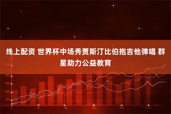 线上配资 世界杯中场秀贾斯汀比伯抱吉他弹唱 群星助力公益教育