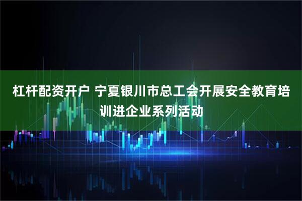 杠杆配资开户 宁夏银川市总工会开展安全教育培训进企业系列活动