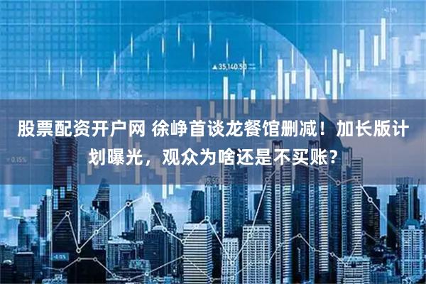 股票配资开户网 徐峥首谈龙餐馆删减！加长版计划曝光，观众为啥还是不买账？
