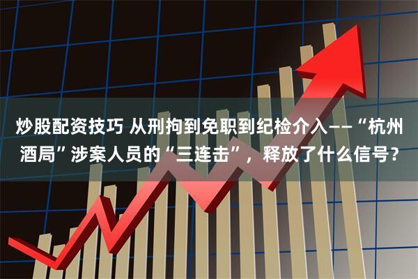 炒股配资技巧 从刑拘到免职到纪检介入——“杭州酒局”涉案人员的“三连击”，释放了什么信号？